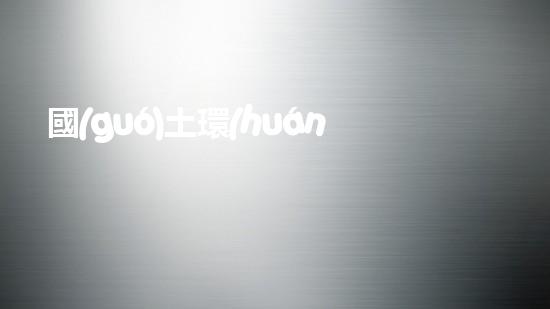 國(guó)土環(huán)保合并，加強(qiáng)保護(hù)生態(tài)環(huán)境